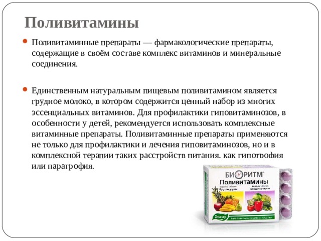 Поливитамины Поливитаминные препараты — фармакологические препараты, содержащие в своём составе комплекс витаминов и минеральные соединения.  Единственным натуральным пищевым поливитамином является грудное молоко, в котором содержится ценный набор из многих эссенциальных витаминов. Для профилактики гиповитаминозов, в особенности у детей, рекомендуется использовать комплексные витаминные препараты. Поливитаминные препараты применяются не только для профилактики и лечения гиповитаминозов, но и в комплексной терапии таких расстройств питания, как гипотрофия или паратрофия.  
