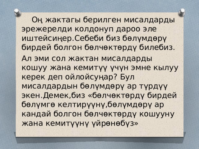  Оң жактагы берилген мисалдарды эрежерелди колдонуп дароо эле иштейсиңер.Себеби биз бөлүмдөрү бирдей болгон бөлчөктөрдү билебиз. Ал эми сол жактан мисалдарды кошуу жана кемитүү үчүн эмне кылуу керек деп ойлойсуңар? Бул мисалдардын бөлүмдөрү ар түрдүү экен.Демек,биз «бөлчөктөрдү бирдей бөлүмгө келтирүүнү,бөлүмдөрү ар кандай болгон бөлчөктөрдү кошууну жана кемитүүнү үйрөнөбүз» 