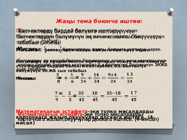 Жаңы тема боюнча иштөө:    Бөлчөктөрдү бирдей бөлүмгө келтирүү үчүн бөлчөктөрдүн бөлүмүнүн эң кичине жалпы бөлүүчүсүн табабыз (ЭКЖБ)   Мисалы: бөлчөктөрүн жалпы бөлүмгө келтирүү керек.  Бөлүмдөрү ар кандай болгон бөлчөктөрдү кошуу жана кемитүү үчүн аларды бирдей бөлүмгө келтиребиз.б.а.бөлчөктүн бөлүмүнүн ЭКЖБ сын табабыз Мисалы: =   =   Математикалык эстафета -эки топко мисалдарды карточкага жазып,окуучулар доскага иштесе. (4-мисал) 
