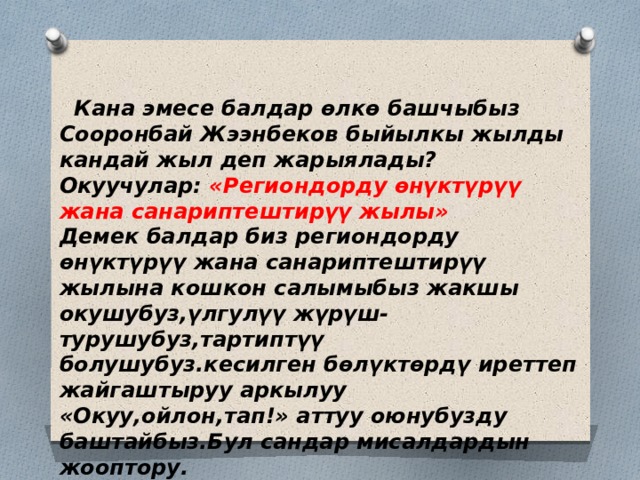 Кана эмесе балдар өлкө башчыбыз Сооронбай Жээнбеков быйылкы жылды кандай жыл деп жарыялады? Окуучулар: «Региондорду өнүктүрүү жана санариптештирүү жылы» Демек балдар биз региондорду өнүктүрүү жана санариптештирүү жылына кошкон салымыбыз жакшы окушубуз,үлгулүү жүрүш-турушубуз,тартиптүү болушубуз.кесилген бөлүктөрдү иреттеп жайгаштыруу аркылуу «Окуу,ойлон,тап!» аттуу оюнубузду баштайбыз.Бул сандар мисалдардын жооптору. 