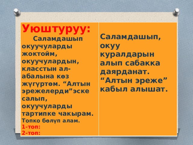 Уюштуруу:  Саламдашып окуучуларды жоктойм, окуучулардын, класстын ал-абалына көз жүгүртөм. “Алтын эрежелерди”эске салып, окуучуларды тартипке чакырам.  Топко бөлүп алам.  1-топ: Саламдашып, окуу куралдарын алып сабакка даярданат. “Алтын эреже” кабыл алышат. 2-топ: 