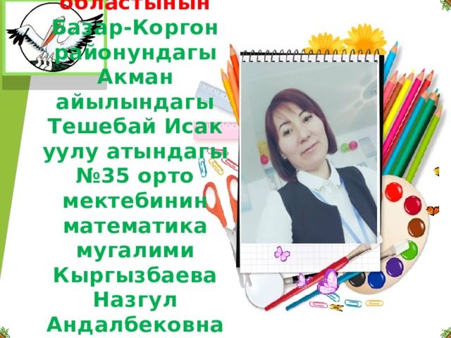     Жалал-Абад областынын  Базар-Коргон районундагы  Акман айылындагы Тешебай Исак уулу атындагы №35 орто мектебинин математика мугалими Кыргызбаева Назгул Андалбековна 