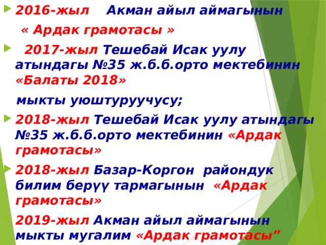 2016-жыл Акман айыл аймагынын  « Ардак грамотасы »  2017-жыл  Тешебай Исак уулу атындагы №35 ж.б.б.орто мектебинин «Балаты 2018»   мыкты уюштуруучусу; 2018-жыл Тешебай Исак уулу атындагы №35 ж.б.б.орто мектебинин «Ардак грамотасы» 2018-жыл Базар-Коргон  райондук  билим  берүү  тармагынын  «Ардак грамотасы» 2019-жыл Акман айыл аймагынын мыкты мугалим «Ардак грамотасы”    