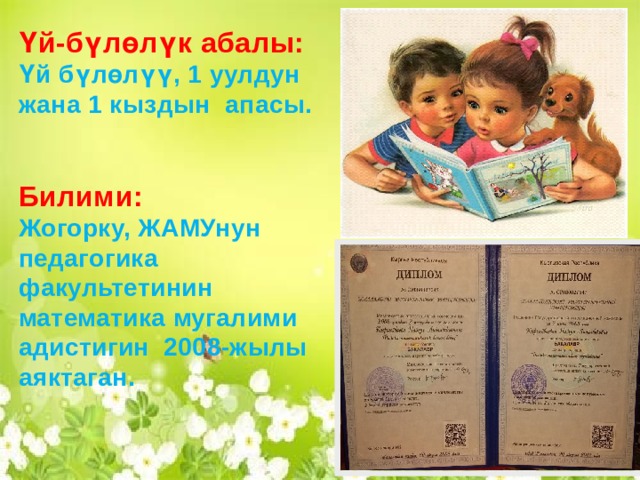 Үй-бүлөлүк абалы: Үй бүлөлүү, 2 уулдун жана 2 кыздын апасы.    Билими: Жогорку, ОшМУнун табият таануу жана география факультетинин биология жана  химия мугалими адистигин 1996-жылыартыкчылык диплому менен аяктаган. Үй-бүлөлүк абалы: Үй бүлөлүү, 1 уулдун жана 1 кыздын апасы.   Билими: Жогорку, ЖАМУнун педагогика факультетинин математика мугалими адистигин 2008-жылы аяктаган.  