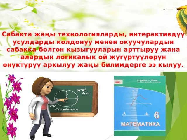 Менин проблемам  Сабакта жаңы технологияларды, интерактивдүү усулдарды колдонуу менен окуучулардын сабакка болгон кызыгууларын арттыруу жана алардын логикалык ой жүгүртүүлөрүн өнүктүрүү аркылуу жаңы билимдерге ээ кылуу.  