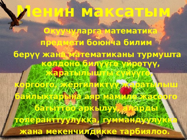 Менин  максатым   Окуучуларга математика предмети боюнча билим берүү жана математиканы турмушта колдоно билүүгө үйрөтүү, жаратылышты сүйүүгө, коргоого, жергиликтүү жаратылыш байлыктарына аяр мамиле жасоого багыттоо аркылуу, аларды толеранттуулукка, гуммандуулукка жана мекенчилдикке тарбиялоо. 