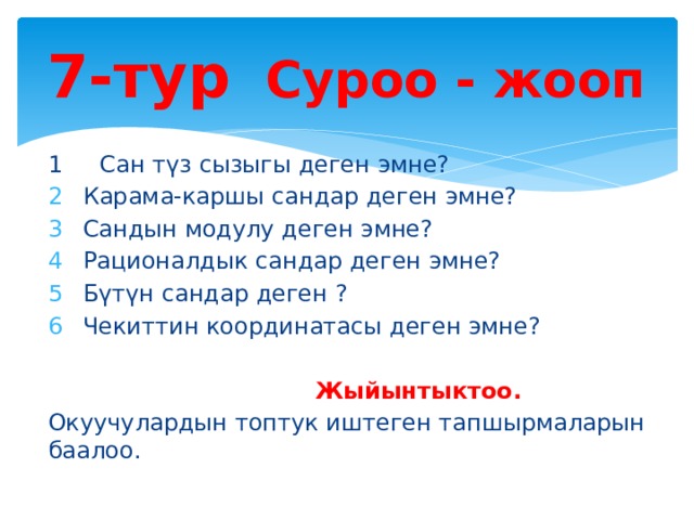 7-тур Суроо - жооп 1 Сан түз сызыгы деген эмне? Карама-каршы сандар деген эмне? Сандын модулу деген эмне? Рационалдык сандар деген эмне? Бүтүн сандар деген ? Чекиттин координатасы деген эмне?   Жыйынтыктоо. Окуучулардын топтук иштеген тапшырмаларын баалоо. 