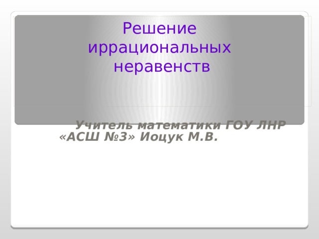 Решение иррациональных неравенств Учитель математики ГОУ ЛНР «АСШ №3» Иоцук М.В. 