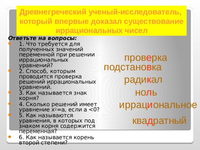 Древнегреческий ученый-исследователь, который впервые доказал существование иррациональных чисел Ответьте на вопросы: 1. Что требуется для полученных значений переменной при решении иррациональных уравнений? 2. Способ, которым проводится проверка решений иррациональных уравнений. 3. Как называется знак корня? 4. Сколько решений имеет уравнение х 2 =а, если а 5. Как называются уравнения, в которых под знаком корня содержится переменная? 6. Как называется корень второй степени? пров е рка   подстано в ка ради к ал но л ь иррац и ональное ква д ратный 