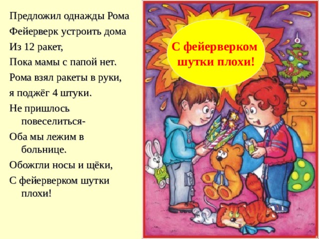 Предложил однажды Рома Фейерверк устроить дома Из 12 ракет, Пока мамы с папой нет. Рома взял ракеты в руки, я поджёг 4 штуки. Не пришлось повеселиться- Оба мы лежим в больнице. Обожгли носы и щёки, С фейерверком шутки плохи! С фейерверком шутки плохи! 