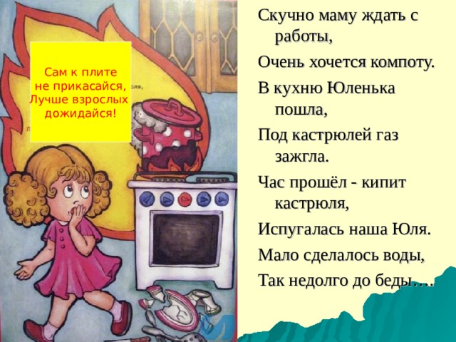 Скучно маму ждать с работы, Очень хочется компоту. В кухню Юленька пошла, Под кастрюлей газ зажгла. Час прошёл - кипит кастрюля, Испугалась наша Юля. Мало сделалось воды, Так недолго до беды…. Сам к плите не прикасайся, Лучше взрослых дожидайся! 