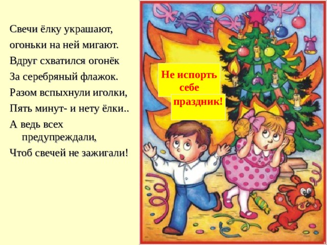 Свечи ёлку украшают, огоньки на ней мигают. Вдруг схватился огонёк За серебряный флажок. Разом вспыхнули иголки, Пять минут- и нету ёлки.. А ведь всех предупреждали, Чтоб свечей не зажигали! Не испорть  себе праздник!  