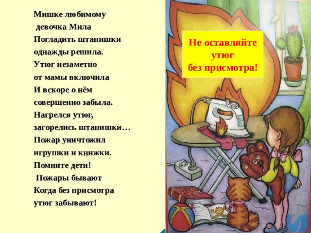 Мишке любимому  девочка Мила Погладить штанишки однажды решила. Утюг незаметно от мамы включила И вскоре о нём совершенно забыла. Нагрелся утюг, загорелись штанишки… Пожар уничтожил игрушки и книжки. Помните дети!  Пожары бывают Когда без присмотра утюг забывают! Не оставляйте  утюг без присмотра! 