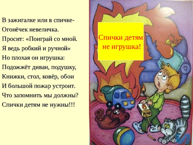 В зажигалке или в спичке- Огонёчек невеличка. Просит: «Поиграй со мной. Я ведь робкий и ручной» Но плохая он игрушка: Подожжёт диван, подушку, Книжки, стол, ковёр, обои И большой пожар устроит. Что запомнить мы должны? Спички детям не нужны!!! Спички детям  не игрушка! 