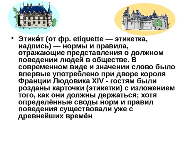 Этике́т (от фр. etiquette — этикетка, надпись) — нормы и правила, отражающие представления о должном поведении людей в обществе. В современном виде и значении слово было впервые употреблено при дворе короля Франции Людовика ХIV - гостям были розданы карточки (этикетки) с изложением того, как они должны держаться; хотя определённые своды норм и правил поведения существовали уже с древнейших времён 