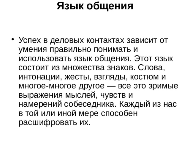 Язык общения    Успех в деловых контактах зависит от умения правильно понимать и использовать язык общения. Этот язык состоит из множества знаков. Слова, интонации, жесты, взгляды, костюм и многое-многое другое — все это зримые выражения мыслей, чувств и намерений собеседника. Каждый из нас в той или иной мере способен расшифровать их. 