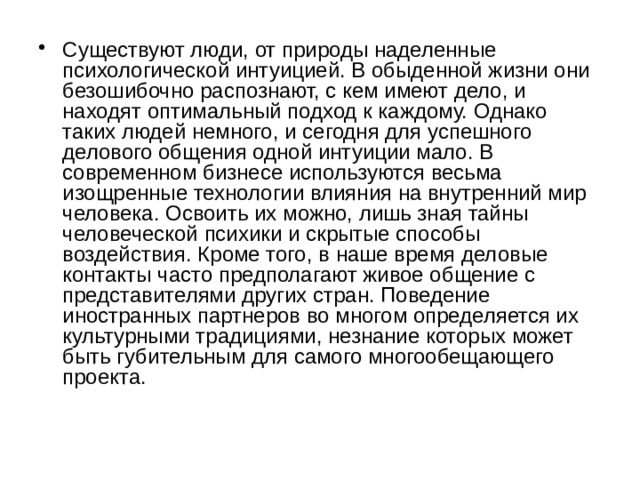 Существуют люди, от природы наделенные психологической интуицией. В обыденной жизни они безошибочно распознают, с кем имеют дело, и находят оптимальный подход к каждому. Однако таких людей немного, и сегодня для успешного делового общения одной интуиции мало. В современном бизнесе используются весьма изощренные технологии влияния на внутренний мир человека. Освоить их можно, лишь зная тайны человеческой психики и скрытые способы воздействия. Кроме того, в наше время деловые контакты часто предполагают живое общение с представителями других стран. Поведение иностранных партнеров во многом определяется их культурными традициями, незнание которых может быть губительным для самого многообещающего проекта.    
