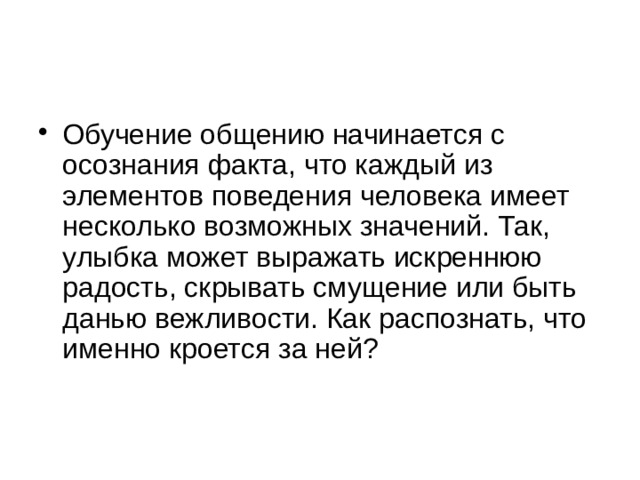 Обучение общению начинается с осознания факта, что каждый из элементов поведения человека имеет несколько возможных значений. Так, улыбка может выражать искреннюю радость, скрывать смущение или быть данью вежливости. Как распознать, что именно кроется за ней?    