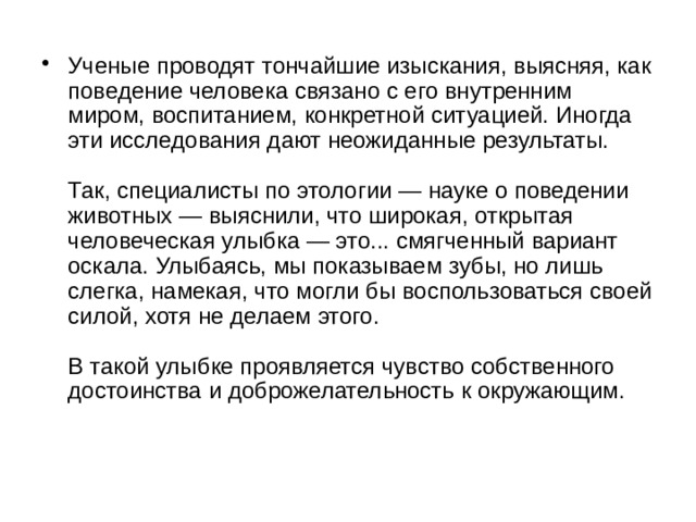 Ученые проводят тончайшие изыскания, выясняя, как поведение человека связано с его внутренним миром, воспитанием, конкретной ситуацией. Иногда эти исследования дают неожиданные результаты.   Так, специалисты по этологии — науке о поведении животных — выяснили, что широкая, открытая человеческая улыбка — это... смягченный вариант оскала. Улыбаясь, мы показываем зубы, но лишь слегка, намекая, что могли бы воспользоваться своей силой, хотя не делаем этого.   В такой улыбке проявляется чувство собственного достоинства и доброжелательность к окружающим.    