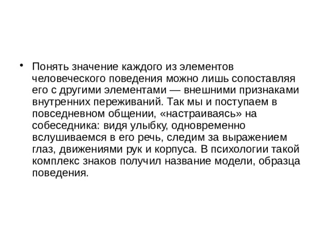 Понять значение каждого из элементов человеческого поведения можно лишь сопоставляя его с другими элементами — внешними признаками внутренних переживаний. Так мы и поступаем в повседневном общении, «настраиваясь» на собеседника: видя улыбку, одновременно вслушиваемся в его речь, следим за выражением глаз, движениями рук и корпуса. В психологии такой комплекс знаков получил название модели, образца поведения.    