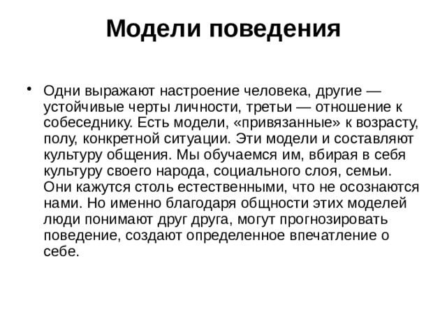  Модели поведения    Одни выражают настроение человека, другие — устойчивые черты личности, третьи — отношение к собеседнику. Есть модели, «привязанные» к возрасту, полу, конкретной ситуации. Эти модели и составляют культуру общения. Мы обучаемся им, вбирая в себя культуру своего народа, социального слоя, семьи. Они кажутся столь естественными, что не осознаются нами. Но именно благодаря общности этих моделей люди понимают друг друга, могут прогнозировать поведение, создают определенное впечатление о себе.    
