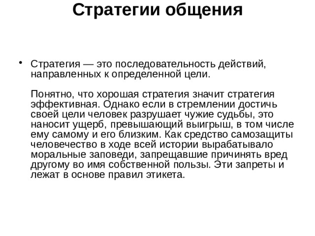 Стратегии общения    Стратегия — это последовательность действий, направленных к определенной цели.   Понятно, что хорошая стратегия значит стратегия эффективная. Однако если в стремлении достичь своей цели человек разрушает чужие судьбы, это наносит ущерб, превышающий выигрыш, в том числе ему самому и его близким. Как средство самозащиты человечество в ходе всей истории вырабатывало моральные заповеди, запрещавшие причинять вред другому во имя собственной пользы. Эти запреты и лежат в основе правил этикета.    