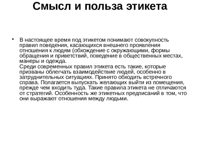 Смысл и польза этикета    В настоящее время под этикетом понимают совокупность правил поведения, касающихся внешнего проявления отношения к людям (обхождение с окружающими, формы обращения и приветствий, поведение в общественных местах, манеры и одежда.  Среди современных правил этикета есть такие, которые призваны облегчать взаимодействие людей, особенно в затруднительных ситуациях. Принято обходить встречного справа. Полагается выпускать желающих выйти из помещения, прежде чем входить туда. Такие правила этикета не отличаются от стратегий. Особенность же этикетных предписаний в том, что они выражают отношения между людьми.    