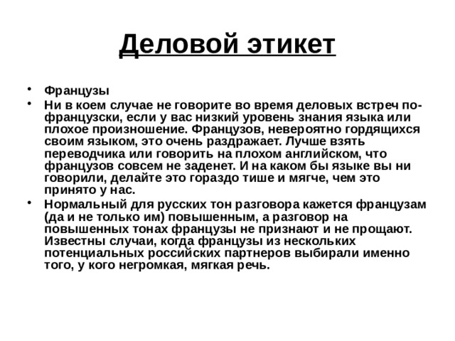 Деловой этикет Французы Ни в коем случае не говорите во время деловых встреч по-французски, если у вас низкий уровень знания языка или плохое произношение. Французов, невероятно гордящихся своим языком, это очень раздражает. Лучше взять переводчика или говорить на плохом английском, что французов совсем не заденет. И на каком бы языке вы ни говорили, делайте это гораздо тише и мягче, чем это принято у нас. Нормальный для русских тон разговора кажется французам (да и не только им) повышенным, а разговор на повышенных тонах французы не признают и не прощают. Известны случаи, когда французы из нескольких потенциальных российских партнеров выбирали именно того, у кого негромкая, мягкая речь.  