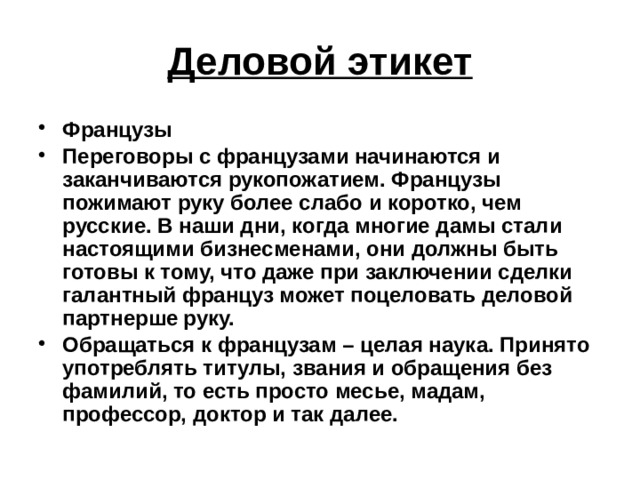 Деловой этикет Французы Переговоры с французами начинаются и заканчиваются рукопожатием. Французы пожимают руку более слабо и коротко, чем русские. В наши дни, когда многие дамы стали настоящими бизнесменами, они должны быть готовы к тому, что даже при заключении сделки галантный француз может поцеловать деловой партнерше руку. Обращаться к французам – целая наука. Принято употреблять титулы, звания и обращения без фамилий, то есть просто месье, мадам, профессор, доктор и так далее.  