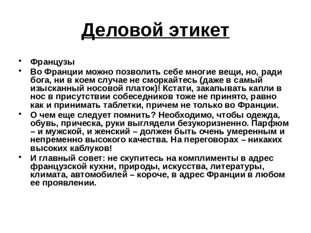 Деловой этикет Французы Во Франции можно позволить себе многие вещи, но, ради бога, ни в коем случае не сморкайтесь (даже в самый изысканный носовой платок)! Кстати, закапывать капли в нос в присутствии собеседников тоже не принято, равно как и принимать таблетки, причем не только во Франции. О чем еще следует помнить? Необходимо, чтобы одежда, обувь, прическа, руки выглядели безукоризненно. Парфюм – и мужской, и женский – должен быть очень умеренным и непременно высокого качества. На переговорах – никаких высоких каблуков! И главный совет: не скупитесь на комплименты в адрес французской кухни, природы, искусства, литературы, климата, автомобилей – короче, в адрес Франции в любом ее проявлении.  