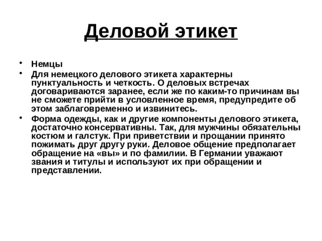 Деловой этикет Немцы Для немецкого делового этикета характерны пунктуальность и четкость. О деловых встречах договариваются заранее, если же по каким-то причинам вы не сможете прийти в условленное время, предупредите об этом заблаговременно и извинитесь. Форма одежды, как и другие компоненты делового этикета, достаточно консервативны. Так, для мужчины обязательны костюм и галстук. При приветствии и прощании принято пожимать друг другу руки. Деловое общение предполагает обращение на «вы» и по фамилии. В Германии уважают звания и титулы и используют их при обращении и представлении.  