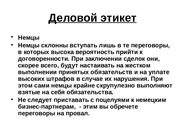 Деловой этикет Немцы Немцы склонны вступать лишь в те переговоры, в которых высока вероятность прийти к договоренности. При заключении сделок они, скорее всего, будут настаивать на жестком выполнении принятых обязательств и на уплате высоких штрафов в случае их нарушения. При этом сами немцы крайне скрупулезно выполняют взятые на себя обязательства. Не следует приставать с поцелуями к немецким бизнес-партнерам, - этим вы обречете переговоры на провал. 