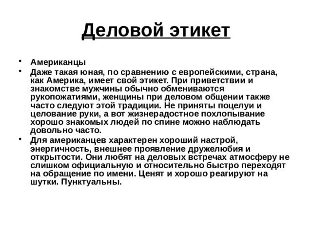 Деловой этикет Американцы Даже такая юная, по сравнению с европейскими, страна, как Америка, имеет свой этикет. При приветствии и знакомстве мужчины обычно обмениваются рукопожатиями, женщины при деловом общении также часто следуют этой традиции. Не приняты поцелуи и целование руки, а вот жизнерадостное похлопывание хорошо знакомых людей по спине можно наблюдать довольно часто. Для американцев характерен хороший настрой, энергичность, внешнее проявление дружелюбия и открытости. Они любят на деловых встречах атмосферу не слишком официальную и относительно быстро переходят на обращение по имени. Ценят и хорошо реагируют на шутки. Пунктуальны.  