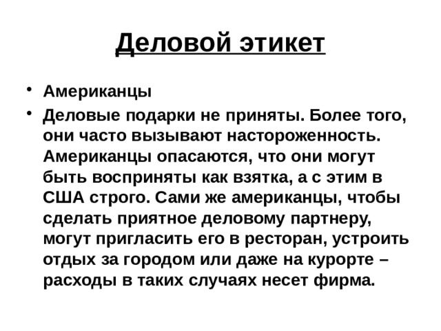 Деловой этикет Американцы Деловые подарки не приняты. Более того, они часто вызывают настороженность. Американцы опасаются, что они могут быть восприняты как взятка, а с этим в США строго. Сами же американцы, чтобы сделать приятное деловому партнеру, могут пригласить его в ресторан, устроить отдых за городом или даже на курорте – расходы в таких случаях несет фирма. 