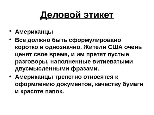 Деловой этикет Американцы Все должно быть сформулировано коротко и однозначно. Жители США очень ценят свое время, и им претят пустые разговоры, наполненные витиеватыми двусмысленными фразами. Американцы трепетно относятся к оформлению документов, качеству бумаги и красоте папок.  
