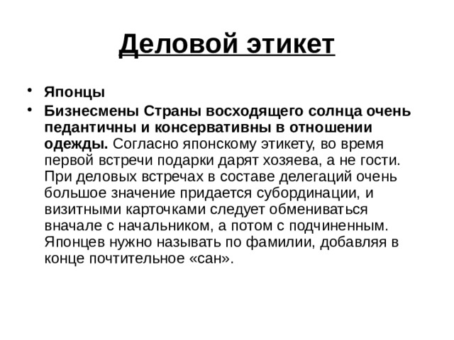 Деловой этикет Японцы Бизнесмены Страны восходящего солнца очень педантичны и консервативны в отношении одежды. Согласно японскому этикету, во время первой встречи подарки дарят хозяева, а не гости. При деловых встречах в составе делегаций очень большое значение придается субординации, и визитными карточками следует обмениваться вначале с начальником, а потом с подчиненным. Японцев нужно называть по фамилии, добавляя в конце почтительное «сан». 