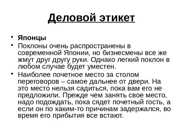 Деловой этикет Японцы Поклоны очень распространены в современной Японии, но бизнесмены все же жмут друг другу руки. Однако легкий поклон в любом случае будет уместен. Наиболее почетное место за столом переговоров – самое дальнее от двери. На это место нельзя садиться, пока вам его не предложили. Прежде чем занять свое место, надо подождать, пока сядет почетный гость, а если он по каким-то причинам задержался, во время его прибытия все встают. 