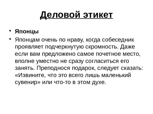 Деловой этикет Японцы Японцам очень по нраву, когда собеседник проявляет подчеркнутую скромность. Даже если вам предложено самое почетное место, вполне уместно не сразу согласиться его занять. Преподнося подарок, следует сказать: «Извините, что это всего лишь маленький сувенир» или что-то в этом духе. 
