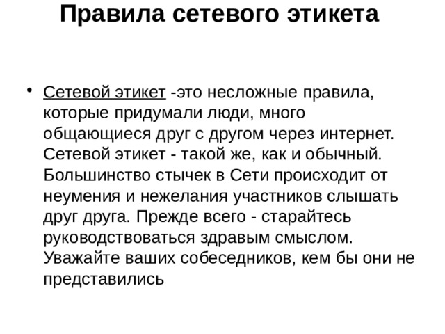 Правила сетевого этикета     Сетевой этикет -это несложные правила, которые придумали люди, много общающиеся друг с другом через интернет.  Сетевой этикет - такой же, как и обычный. Большинство стычек в Сети происходит от неумения и нежелания участников слышать друг друга. Прежде всего - старайтесь руководствоваться здравым смыслом. Уважайте ваших собеседников, кем бы они не представились 