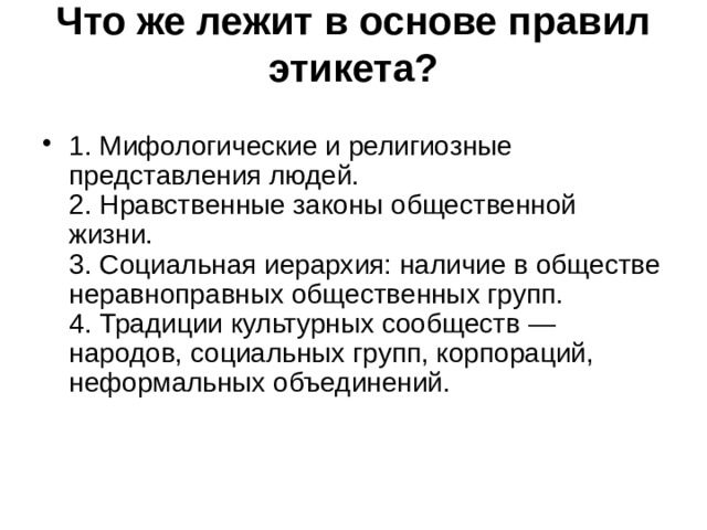 Что же лежит в основе правил этикета?   1. Мифологические и религиозные представления людей.  2. Нравственные законы общественной жизни.  3. Социальная иерархия: наличие в обществе неравноправных общественных групп.  4. Традиции культурных сообществ — народов, социальных групп, корпораций, неформальных объединений.    