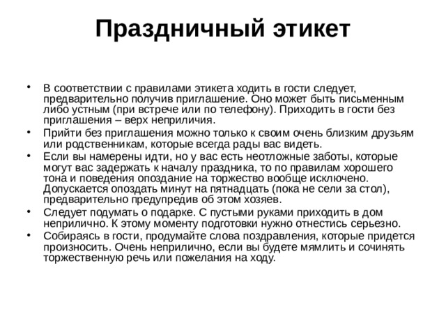Праздничный этикет   В соответствии с правилами этикета ходить в гости следует, предварительно получив приглашение. Оно может быть письменным либо устным (при встрече или по телефону). Приходить в гости без приглашения – верх неприличия. Прийти без приглашения можно только к своим очень близким друзьям или родственникам, которые всегда рады вас видеть. Если вы намерены идти, но у вас есть неотложные заботы, которые могут вас задержать к началу праздника, то по правилам хорошего тона и поведения опоздание на торжество вообще исключено. Допускается опоздать минут на пятнадцать (пока не сели за стол), предварительно предупредив об этом хозяев. Следует подумать о подарке. С пустыми руками приходить в дом неприлично. К этому моменту подготовки нужно отнестись серьезно. Собираясь в гости, продумайте слова поздравления, которые придется произносить. Очень неприлично, если вы будете мямлить и сочинять торжественную речь или пожелания на ходу. 