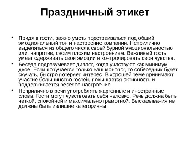Праздничный этикет   Придя в гости, важно уметь подстраиваться под общий эмоциональный тон и настроение компании. Неприлично выделяться из общего числа своей бурной эмоциональностью или, напротив, своим плохим настроением. Вежливый гость умеет сдерживать свои эмоции и контролировать свои чувства. Беседа подразумевает диалог, когда участвуют как минимум двое. Если получается только ваш монолог, то собеседник будет скучать, быстро потеряет интерес. В хорошей теме принимают участие большинство гостей, повышается активность и поддерживается веселое настроение. Неприлично в речи употреблять жаргонные и иностранные слова. Гости могут чувствовать себя неловко. Речь должна быть четкой, спокойной и максимально грамотной. Высказывания не должны быть излишне категоричны. 