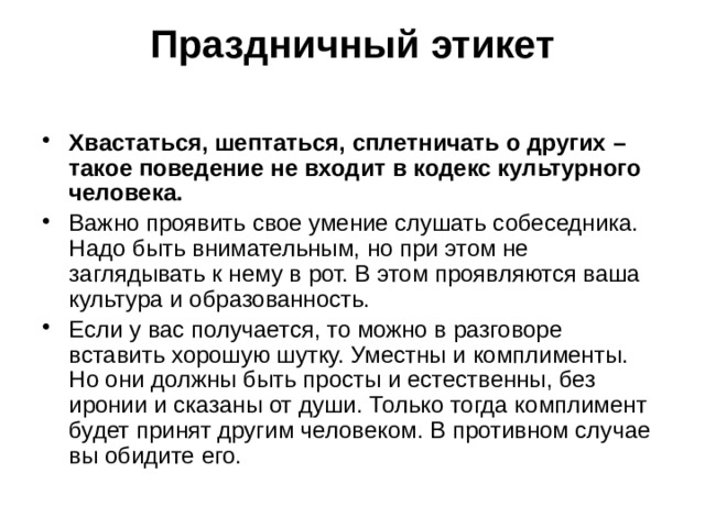 Праздничный этикет   Хвастаться, шептаться, сплетничать о других – такое поведение не входит в кодекс культурного человека. Важно проявить свое умение слушать собеседника. Надо быть внимательным, но при этом не заглядывать к нему в рот. В этом проявляются ваша культура и образованность. Если у вас получается, то можно в разговоре вставить хорошую шутку. Уместны и комплименты. Но они должны быть просты и естественны, без иронии и сказаны от души. Только тогда комплимент будет принят другим человеком. В противном случае вы обидите его. 