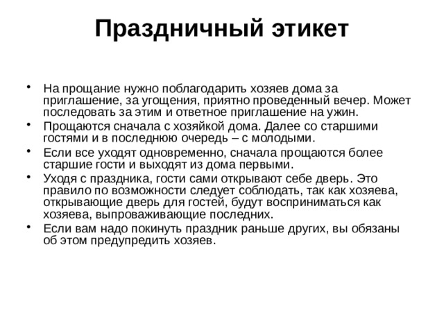Праздничный этикет   На прощание нужно поблагодарить хозяев дома за приглашение, за угощения, приятно проведенный вечер. Может последовать за этим и ответное приглашение на ужин. Прощаются сначала с хозяйкой дома. Далее со старшими гостями и в последнюю очередь – с молодыми. Если все уходят одновременно, сначала прощаются более старшие гости и выходят из дома первыми. Уходя с праздника, гости сами открывают себе дверь. Это правило по возможности следует соблюдать, так как хозяева, открывающие дверь для гостей, будут восприниматься как хозяева, выпроваживающие последних. Если вам надо покинуть праздник раньше других, вы обязаны об этом предупредить хозяев. 