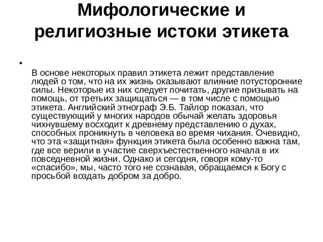 Мифологические и религиозные истоки этикета    В основе некоторых правил этикета лежит представление людей о том, что на их жизнь оказывают влияние потусторонние силы. Некоторые из них следует почитать, другие призывать на помощь, от третьих защищаться — в том числе с помощью этикета. Английский этнограф Э.Б. Тайлор показал, что существующий у многих народов обычай желать здоровья чихнувшему восходит к древнему представлению о духах, способных проникнуть в человека во время чихания. Очевидно, что эта «защитная» функция этикета была особенно важна там, где все верили в участие сверхъестественного начала в их повседневной жизни. Однако и сегодня, говоря кому-то «спасибо», мы, часто того не сознавая, обращаемся к Богу с просьбой воздать добром за добро.    