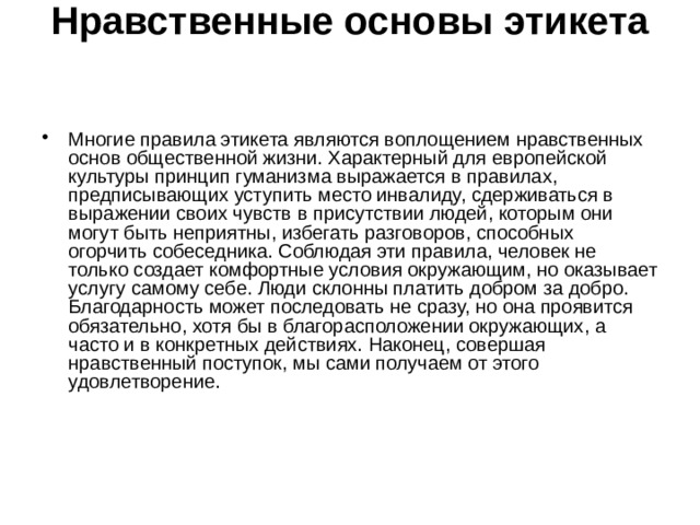 Нравственные основы этикета    Многие правила этикета являются воплощением нравственных основ общественной жизни. Характерный для европейской культуры принцип гуманизма выражается в правилах, предписывающих уступить место инвалиду, сдерживаться в выражении своих чувств в присутствии людей, которым они могут быть неприятны, избегать разговоров, способных огорчить собеседника. Соблюдая эти правила, человек не только создает комфортные условия окружающим, но оказывает услугу самому себе. Люди склонны платить добром за добро. Благодарность может последовать не сразу, но она проявится обязательно, хотя бы в благорасположении окружающих, а часто и в конкретных действиях. Наконец, совершая нравственный поступок, мы сами получаем от этого удовлетворение.    
