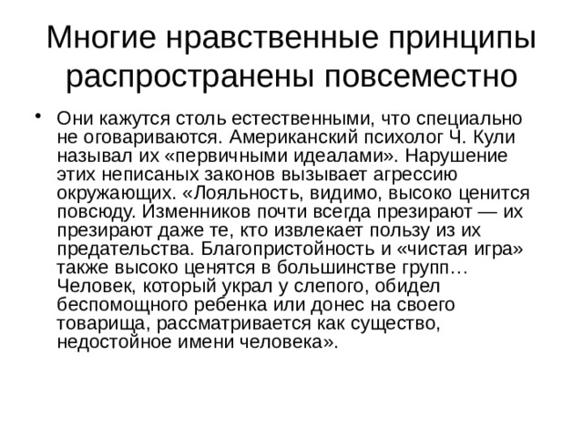 Многие нравственные принципы распространены повсеместно Они кажутся столь естественными, что специально не оговариваются. Американский психолог Ч. Кули называл их «первичными идеалами». Нарушение этих неписаных законов вызывает агрессию окружающих. «Лояльность, видимо, высоко ценится повсюду. Изменников почти всегда презирают — их презирают даже те, кто извлекает пользу из их предательства. Благопристойность и «чистая игра» также высоко ценятся в большинстве групп… Человек, который украл у слепого, обидел беспомощного ребенка или донес на своего товарища, рассматривается как существо, недостойное имени человека».    