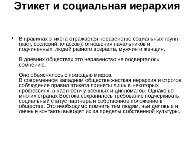 Этикет и социальная иерархия    В правилах этикета отражается неравенство социальных групп (каст, сословий, классов); отношения начальников и подчиненных, людей разного возраста, мужчин и женщин.   В древних обществах это неравенство не подвергалось сомнению.   Оно объяснялось с помощью мифов.  В современном западном обществе жесткая иерархия и строгое соблюдение правил этикета приняты лишь в некоторых профессиях, в частности у военных и дипломатов. Однако во многих странах Востока сохранилось требование подчеркивать социальный статус партнера и собственное положение в обществе. Это необходимо помнить тем людям, чьи деловые и личные контакты выводят их за пределы собственной культуры.    