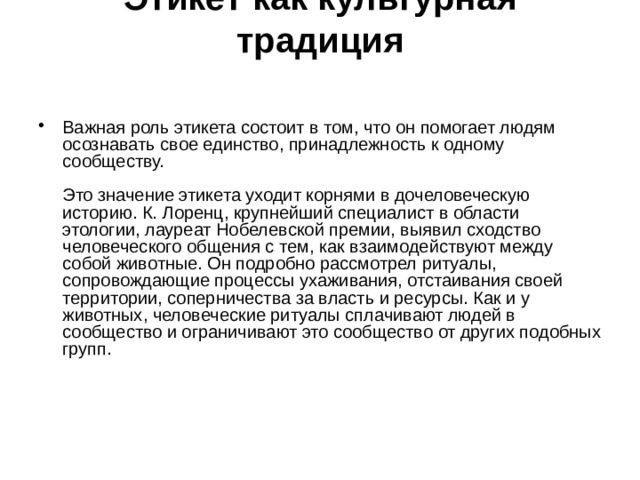 Этикет как культурная традиция    Важная роль этикета состоит в том, что он помогает людям осознавать свое единство, принадлежность к одному сообществу.   Это значение этикета уходит корнями в дочеловеческую историю. К. Лоренц, крупнейший специалист в области этологии, лауреат Нобелевской премии, выявил сходство человеческого общения с тем, как взаимодействуют между собой животные. Он подробно рассмотрел ритуалы, сопровождающие процессы ухаживания, отстаивания своей территории, соперничества за власть и ресурсы. Как и у животных, человеческие ритуалы сплачивают людей в сообщество и ограничивают это сообщество от других подобных групп. 