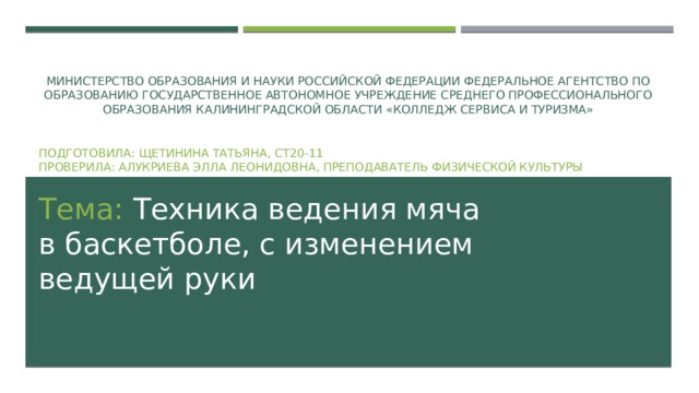 Министерство образования и науки Российской Федерации Федеральное агентство по образованию Государственное автономное учреждение среднего профессионального образования Калининградской области «Колледж сервиса и туризма»   Подготовила: Щетинина Татьяна, СТ20-11  Проверила: Алукриева Элла Леонидовна, преподаватель физической культуры Тема: Техника ведения мяча в баскетболе, с изменением ведущей руки 